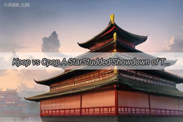 Kpop vs Cpop A StarStudded Showdown of Talent Across the Seas